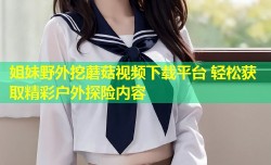 姐妹野外挖蘑菇视频下载平台 轻松获取精彩户外探险内容