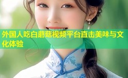 外国人吃白蘑菇视频平台直击美味与文化体验
