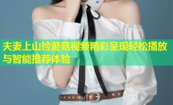 夫妻上山捡蘑菇视频精彩呈现轻松播放与智能推荐体验