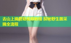 去山上摘蘑菇视频教程 探秘野生菌采摘全流程