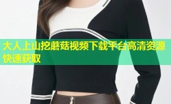 大人上山挖蘑菇视频下载平台高清资源快速获取