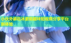 小伙外婆吃冰蘑菇趣味短视频分享平台新体验