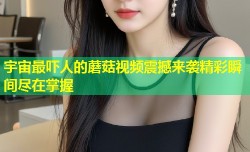 宇宙最吓人的蘑菇视频震撼来袭精彩瞬间尽在掌握