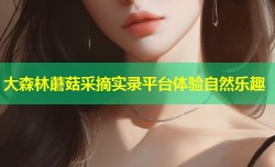 大森林蘑菇采摘实录平台体验自然乐趣