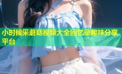 小时候采蘑菇视频大全回忆录趣味分享平台