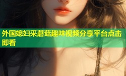外国媳妇采蘑菇趣味视频分享平台点击即看
