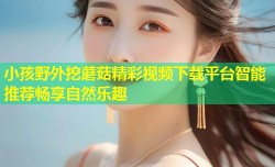 小孩野外挖蘑菇精彩视频下载平台智能推荐畅享自然乐趣