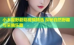 小木屋野蘑菇视频精选 探秘自然野趣与采摘乐趣