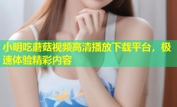 小明吃蘑菇视频高清播放下载平台，极速体验精彩内容