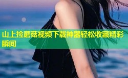 山上捡蘑菇视频下载神器轻松收藏精彩瞬间