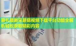 崇礼最新采蘑菇视频下载平台功能全解析轻松获取精彩内容