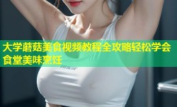 大学蘑菇美食视频教程全攻略轻松学会食堂美味烹饪