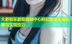 大蘑菇采蘑菇视频中心精彩呈现采摘乐趣与实用技巧