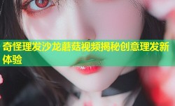奇怪理发沙龙蘑菇视频揭秘创意理发新体验