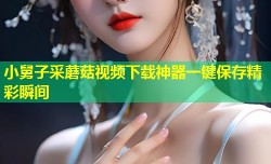 小舅子采蘑菇视频下载神器一键保存精彩瞬间