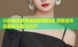 小时候找蘑菇视频教程精选 探秘童年采蘑菇乐趣与技巧