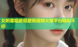 女明星唱蘑菇蘑菇视频火爆平台精彩不停