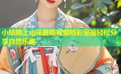 小姑娘上山采蘑菇视频精彩呈现轻松分享自然乐趣