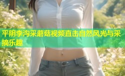 平阴李沟采蘑菇视频直击自然风光与采摘乐趣