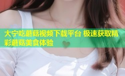 大宁吃蘑菇视频下载平台 极速获取精彩蘑菇美食体验
