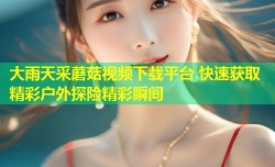 大雨天采蘑菇视频下载平台 快速获取精彩户外探险精彩瞬间