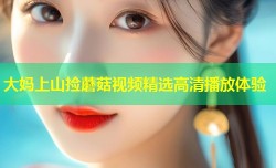 大妈上山捡蘑菇视频精选高清播放体验