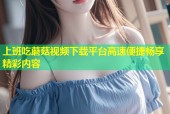 上班吃蘑菇视频下载平台高速便捷畅享精彩内容
