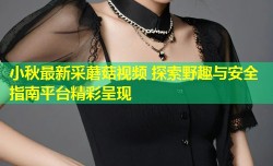小秋最新采蘑菇视频 探索野趣与安全指南平台精彩呈现