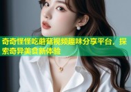 奇奇怪怪吃蘑菇视频趣味分享平台，探索奇异美食新体验