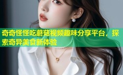 奇奇怪怪吃蘑菇视频趣味分享平台，探索奇异美食新体验