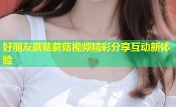 好朋友蘑菇蘑菇视频精彩分享互动新体验