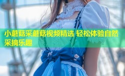 小蘑菇采蘑菇视频精选 轻松体验自然采摘乐趣