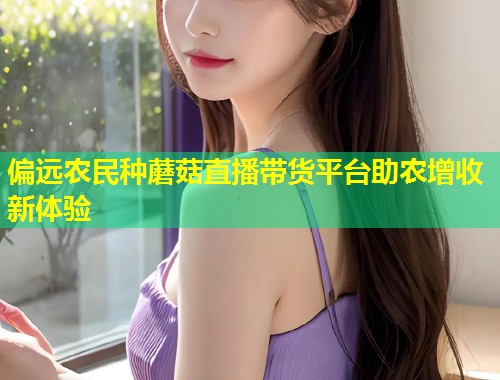 偏远农民种蘑菇直播带货平台助农增收新体验  第1张