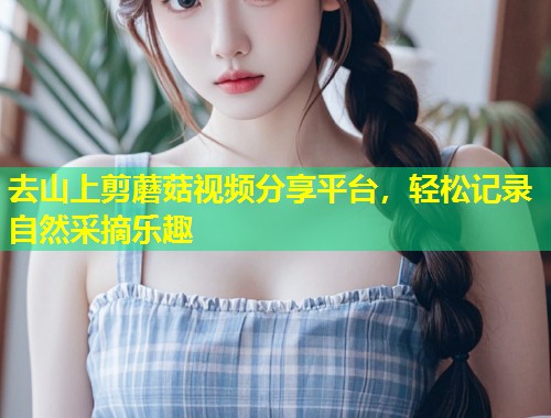 去山上剪蘑菇视频分享平台，轻松记录自然采摘乐趣  第1张