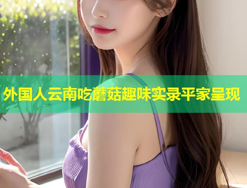 外国人云南吃蘑菇趣味实录平家呈现  第1张