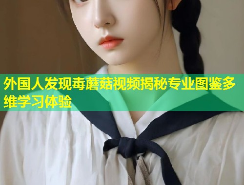 外国人发现毒蘑菇视频揭秘专业图鉴多维学习体验  第1张