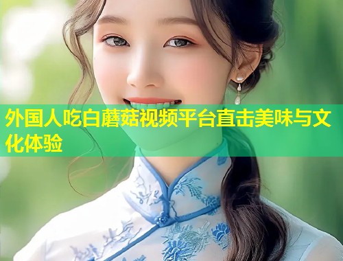 外国人吃白蘑菇视频平台直击美味与文化体验  第1张