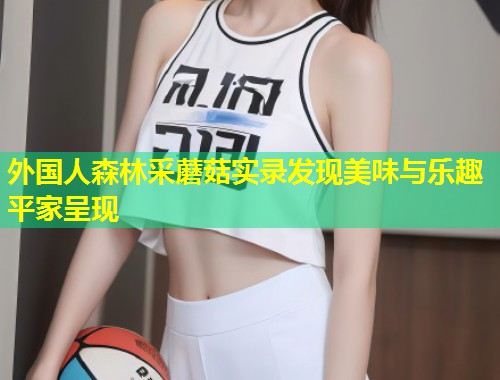 外国人森林采蘑菇实录发现美味与乐趣平家呈现  第1张