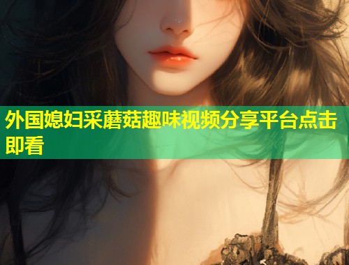 外国媳妇采蘑菇趣味视频分享平台点击即看  第1张