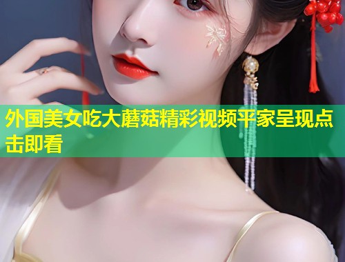 外国美女吃大蘑菇精彩视频平家呈现点击即看  第1张