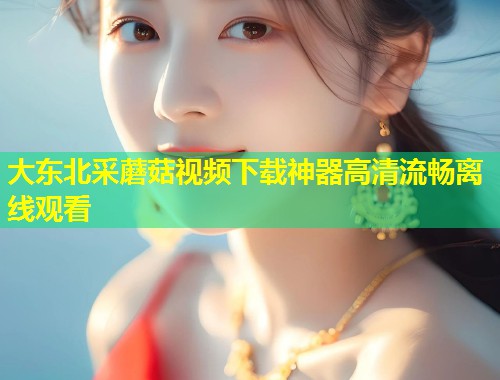 大东北采蘑菇视频下载神器高清流畅离线观看  第1张