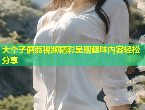 大个子蘑菇视频精彩呈现趣味内容轻松分享  第1张