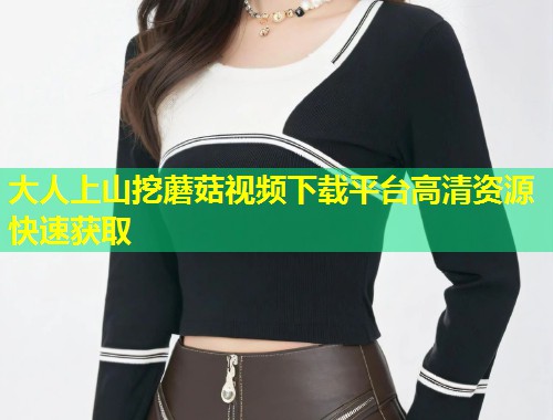 大人上山挖蘑菇视频下载平台高清资源快速获取  第1张