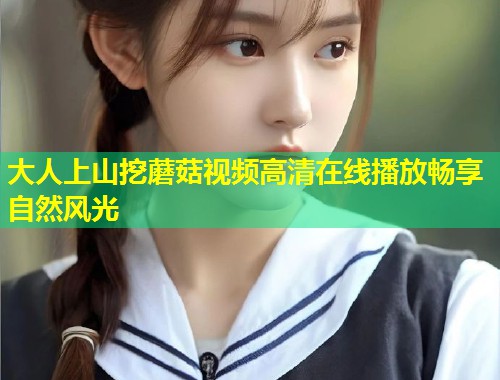 大人上山挖蘑菇视频高清在线播放畅享自然风光  第2张