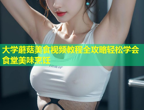 大学蘑菇美食视频教程全攻略轻松学会食堂美味烹饪  第1张