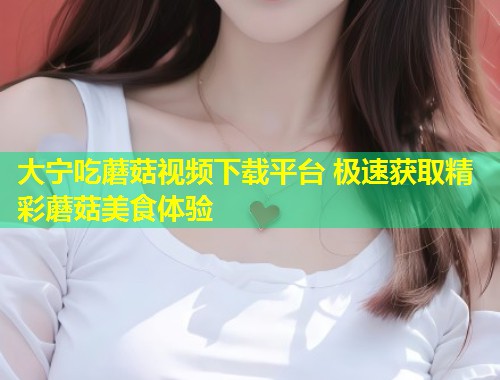 大宁吃蘑菇视频下载平台 极速获取精彩蘑菇美食体验  第1张