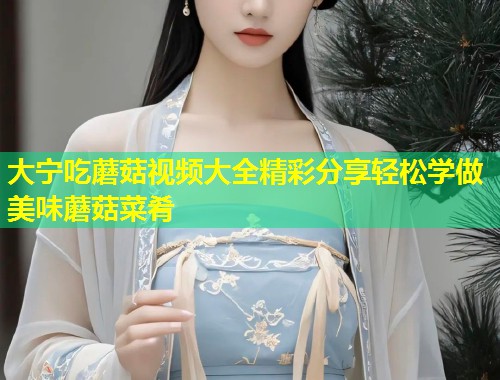 大宁吃蘑菇视频大全精彩分享轻松学做美味蘑菇菜肴  第1张