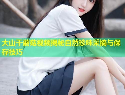 大山干蘑菇视频揭秘自然珍味采摘与保存技巧  第1张