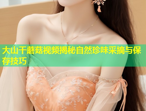 大山干蘑菇视频揭秘自然珍味采摘与保存技巧  第2张