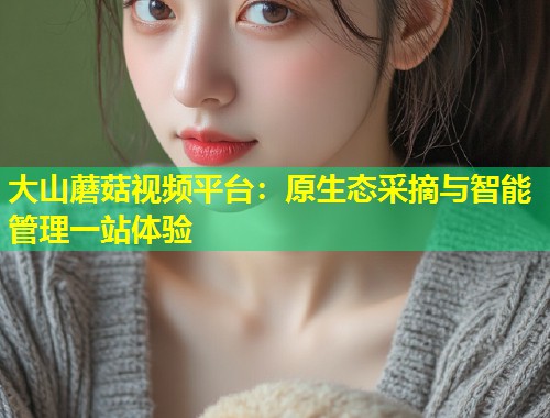 大山蘑菇视频平台：原生态采摘与智能管理一站体验  第1张